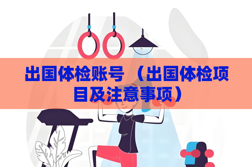 出國體檢賬號 （出國體檢項目及注意事項）