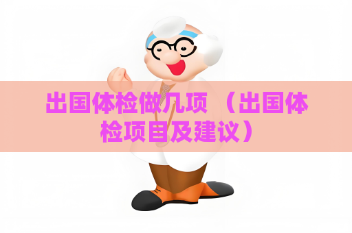 出國體檢做幾項(xiàng) （出國體檢項(xiàng)目及建議）