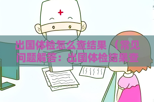 出國(guó)體檢怎么查結(jié)果 （常見(jiàn)問(wèn)題解答：出國(guó)體檢結(jié)果查詢方式、查詢時(shí)間、結(jié)果解）