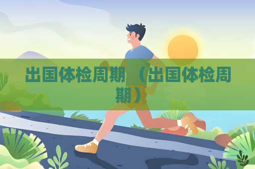 出國體檢周期 （出國體檢周期）