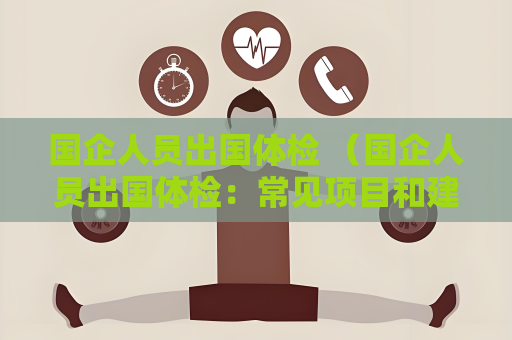 國企人員出國體檢 （國企人員出國體檢：常見項(xiàng)目和建議）