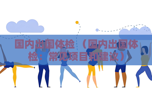 國內(nèi)出國體檢 （國內(nèi)出國體檢：常見項(xiàng)目和建議）