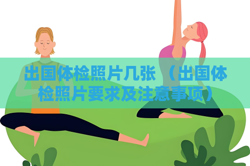 出國體檢照片幾張 （出國體檢照片要求及注意事項）