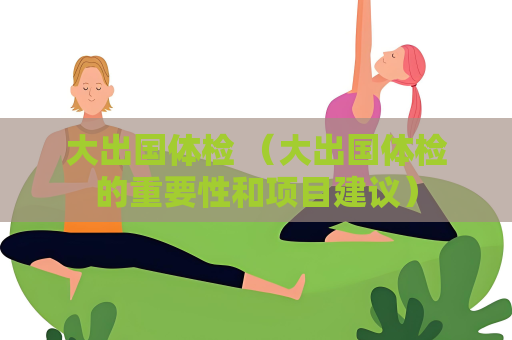 大出國體檢 （大出國體檢的重要性和項目建議）