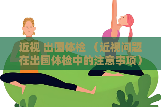 近視 出國體檢 （近視問題在出國體檢中的注意事項(xiàng)）