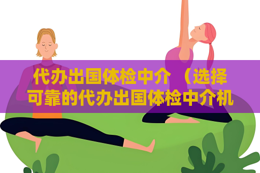 代辦出國體檢中介 （選擇可靠的代辦出國體檢中介機(jī)構(gòu)）