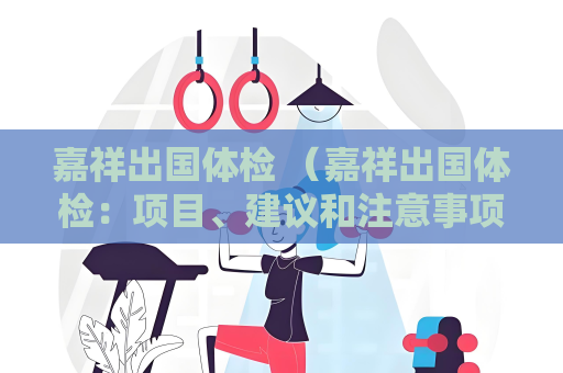 嘉祥出國體檢 (嘉祥出國體檢:項(xiàng)目、建議和注意事項(xiàng))