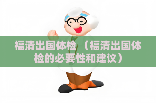 福清出國體檢 （福清出國體檢的必要性和建議）