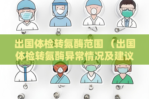 出國體檢轉氨酶范圍 （出國體檢轉氨酶異常情況及建議）