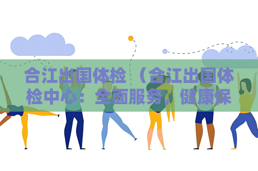 合江出國體檢 （合江出國體檢中心：全面服務，健康保障）