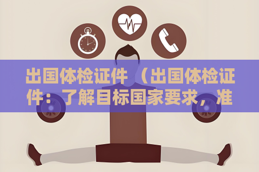 出國體檢證件 （出國體檢證件：了解目標(biāo)國家要求，準(zhǔn)備）