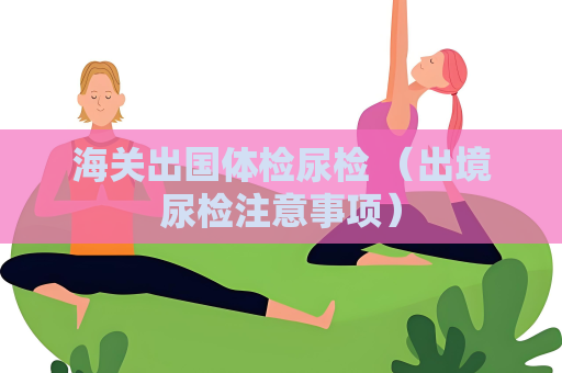 海關(guān)出國體檢尿檢 （出境尿檢注意事項(xiàng)）