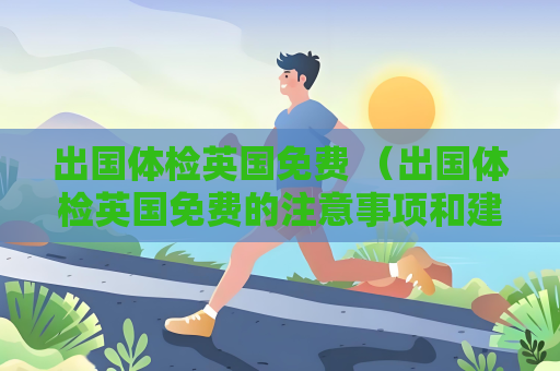 出國體檢英國免費(fèi) （出國體檢英國免費(fèi)的注意事項(xiàng)和建議）