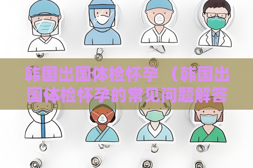 韓國出國體檢懷孕 （韓國出國體檢懷孕的常見問題解答）