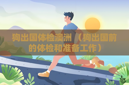 狗出國體檢澳洲 （狗出國前的體檢和準備工作）