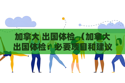 加拿大 出國體檢 （加拿大出國體檢：必要項目和建議）