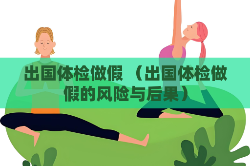出國(guó)體檢做假 （出國(guó)體檢做假的風(fēng)險(xiǎn)與后果）