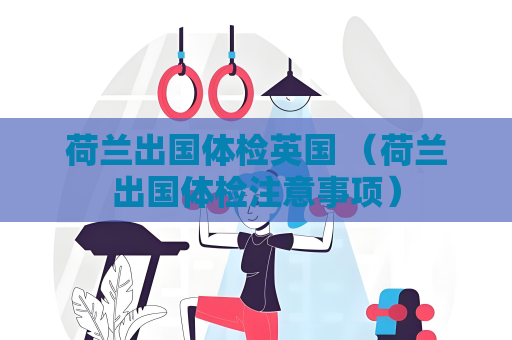 荷蘭出國體檢英國 （荷蘭出國體檢注意事項）