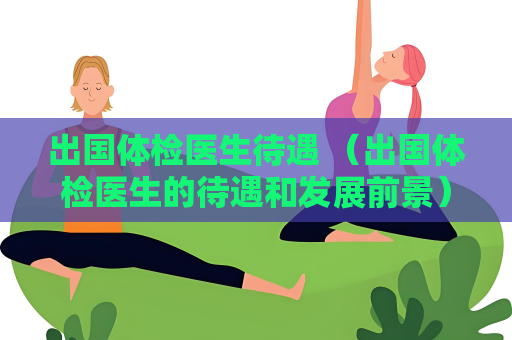 出國體檢醫生待遇 （出國體檢醫生的待遇和發展前景）