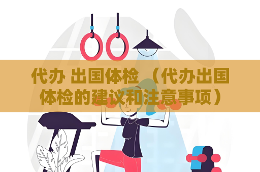 代辦 出國體檢 （代辦出國體檢的建議和注意事項）