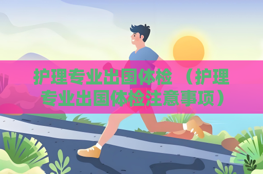 護理專業出國體檢 （護理專業出國體檢注意事項）
