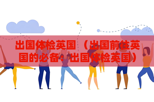出國體檢英國 （出國前往英國的必備：出國體檢英國）