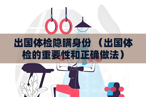 出國體檢隱瞞身份 （出國體檢的重要性和正確做法）