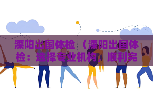 溧陽出國體檢 （溧陽出國體檢：選擇專業機構，順利完成體檢）