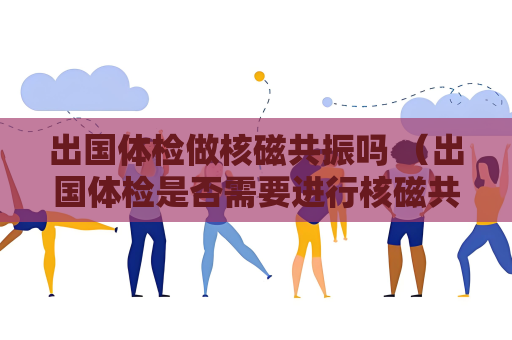 出國(guó)體檢做核磁共振嗎 （出國(guó)體檢是否需要進(jìn)行核磁共振檢查？）