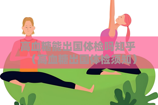 高血糖能出國體檢嗎知乎 （高血糖出國體檢須知）