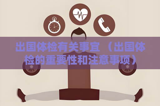 出國體檢有關(guān)事宜 （出國體檢的重要性和注意事項）