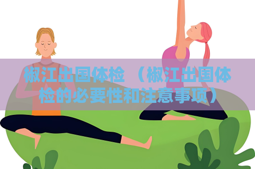 椒江出國(guó)體檢 （椒江出國(guó)體檢的必要性和注意事項(xiàng)）