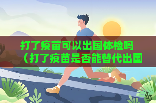 打了疫苗可以出國體檢嗎 （打了疫苗是否能替代出國體檢？）
