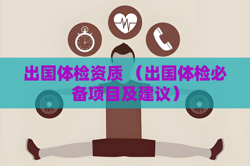 出國(guó)體檢資質(zhì) （出國(guó)體檢必備項(xiàng)目及建議）