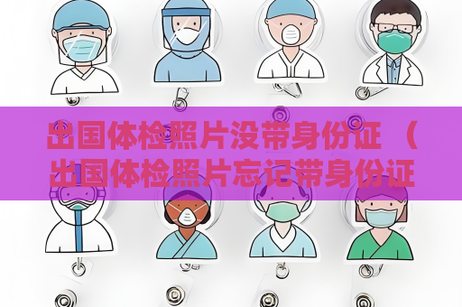 出國體檢照片沒帶身份證 （出國體檢照片忘記帶身份證怎么辦）