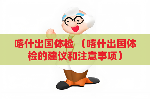 喀什出國體檢 （喀什出國體檢的建議和注意事項(xiàng)）