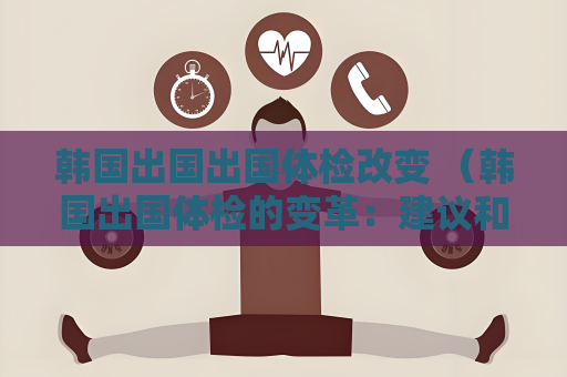 韓國出國出國體檢改變 （韓國出國體檢的變革：建議和答案）