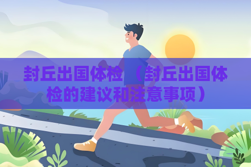 封丘出國體檢 （封丘出國體檢的建議和注意事項）