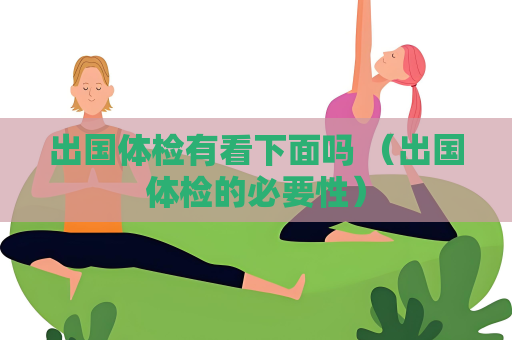 出國體檢有看下面嗎 （出國體檢的必要性）