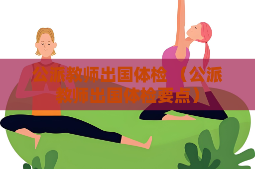 公派教師出國體檢 （公派教師出國體檢要點）