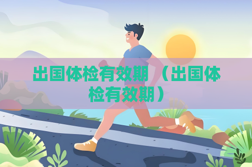 出國體檢有效期 （出國體檢有效期）