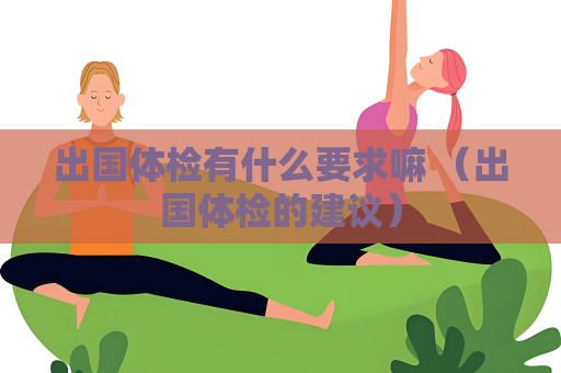出國體檢有什么要求嘛 （出國體檢的建議）