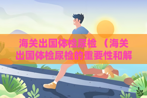 海關(guān)出國體檢尿檢 （海關(guān)出國體檢尿檢的重要性和解讀）