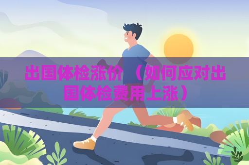 出國體檢漲價 （如何應對出國體檢費用上漲）