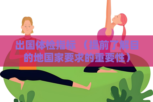出國體檢指標(biāo) （提前了解目的地國家要求的重要性）