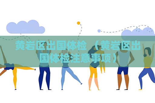 黃巖區(qū)出國體檢 （黃巖區(qū)出國體檢注意事項）