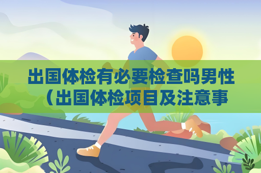 出國體檢有必要檢查嗎男性 （出國體檢項目及注意事項）