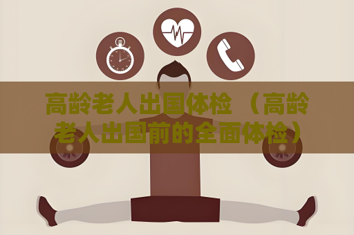 高齡老人出國體檢 （高齡老人出國前的全面體檢）