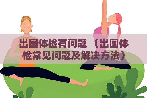 出國體檢有問題 （出國體檢常見問題及解決方法）