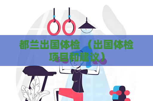 都蘭出國體檢 （出國體檢項目和建議）